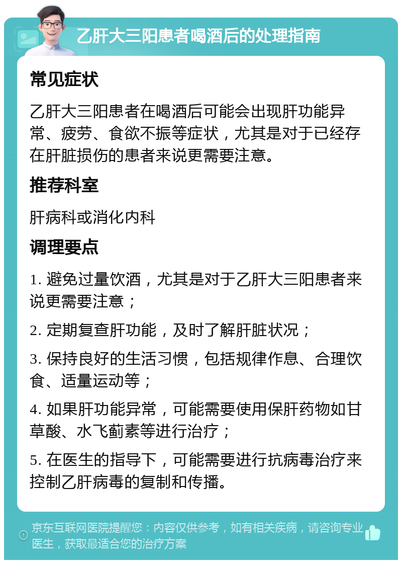 乙肝大三阳患者喝酒后的处理指南 常见症状 乙肝大三阳患者在喝酒后可能会出现肝功能异常、疲劳、食欲不振等症状，尤其是对于已经存在肝脏损伤的患者来说更需要注意。 推荐科室 肝病科或消化内科 调理要点 1. 避免过量饮酒，尤其是对于乙肝大三阳患者来说更需要注意； 2. 定期复查肝功能，及时了解肝脏状况； 3. 保持良好的生活习惯，包括规律作息、合理饮食、适量运动等； 4. 如果肝功能异常，可能需要使用保肝药物如甘草酸、水飞蓟素等进行治疗； 5. 在医生的指导下，可能需要进行抗病毒治疗来控制乙肝病毒的复制和传播。