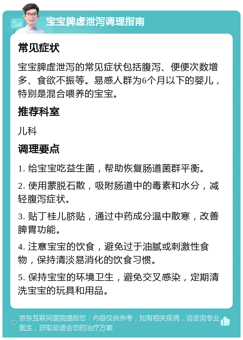 宝宝脾虚泄泻调理指南 常见症状 宝宝脾虚泄泻的常见症状包括腹泻、便便次数增多、食欲不振等。易感人群为6个月以下的婴儿，特别是混合喂养的宝宝。 推荐科室 儿科 调理要点 1. 给宝宝吃益生菌，帮助恢复肠道菌群平衡。 2. 使用蒙脱石散，吸附肠道中的毒素和水分，减轻腹泻症状。 3. 贴丁桂儿脐贴，通过中药成分温中散寒，改善脾胃功能。 4. 注意宝宝的饮食，避免过于油腻或刺激性食物，保持清淡易消化的饮食习惯。 5. 保持宝宝的环境卫生，避免交叉感染，定期清洗宝宝的玩具和用品。