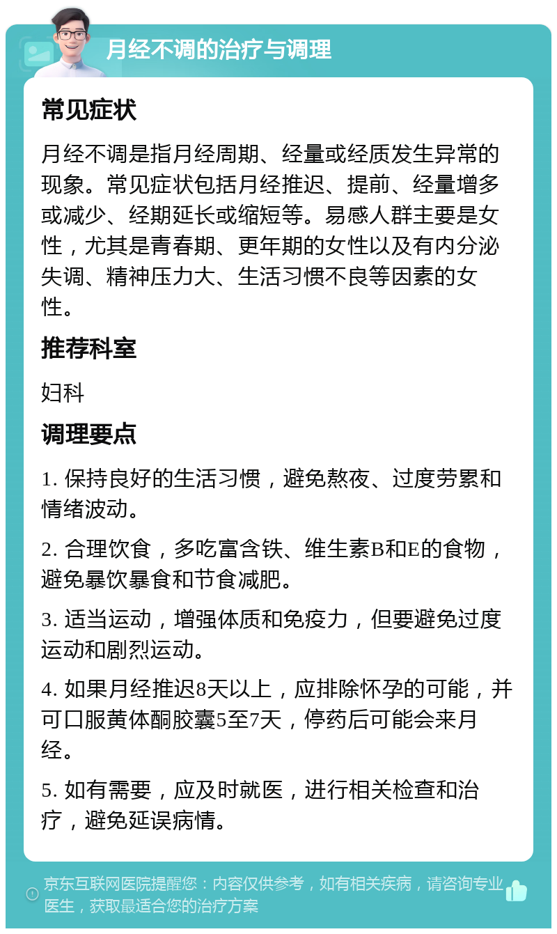 月经不调的治疗与调理 常见症状 月经不调是指月经周期、经量或经质发生异常的现象。常见症状包括月经推迟、提前、经量增多或减少、经期延长或缩短等。易感人群主要是女性，尤其是青春期、更年期的女性以及有内分泌失调、精神压力大、生活习惯不良等因素的女性。 推荐科室 妇科 调理要点 1. 保持良好的生活习惯，避免熬夜、过度劳累和情绪波动。 2. 合理饮食，多吃富含铁、维生素B和E的食物，避免暴饮暴食和节食减肥。 3. 适当运动，增强体质和免疫力，但要避免过度运动和剧烈运动。 4. 如果月经推迟8天以上，应排除怀孕的可能，并可口服黄体酮胶囊5至7天，停药后可能会来月经。 5. 如有需要，应及时就医，进行相关检查和治疗，避免延误病情。