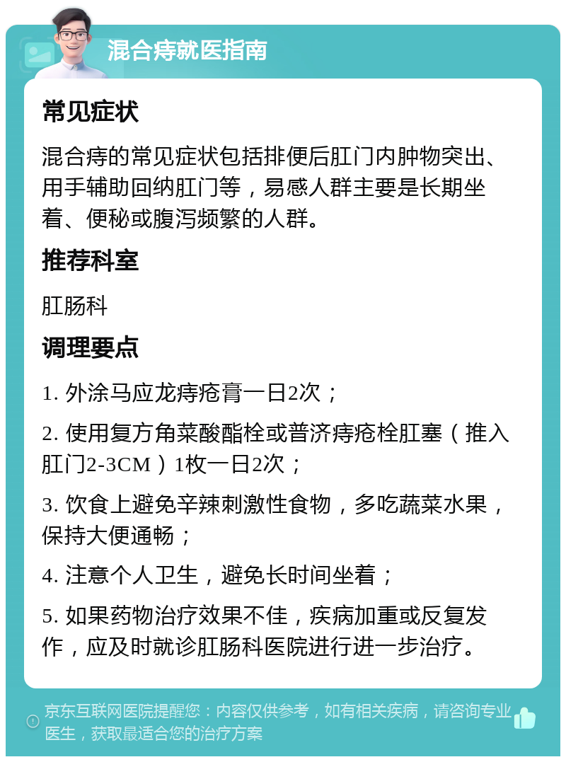 混合痔就医指南 常见症状 混合痔的常见症状包括排便后肛门内肿物突出、用手辅助回纳肛门等，易感人群主要是长期坐着、便秘或腹泻频繁的人群。 推荐科室 肛肠科 调理要点 1. 外涂马应龙痔疮膏一日2次； 2. 使用复方角菜酸酯栓或普济痔疮栓肛塞（推入肛门2-3CM）1枚一日2次； 3. 饮食上避免辛辣刺激性食物，多吃蔬菜水果，保持大便通畅； 4. 注意个人卫生，避免长时间坐着； 5. 如果药物治疗效果不佳，疾病加重或反复发作，应及时就诊肛肠科医院进行进一步治疗。