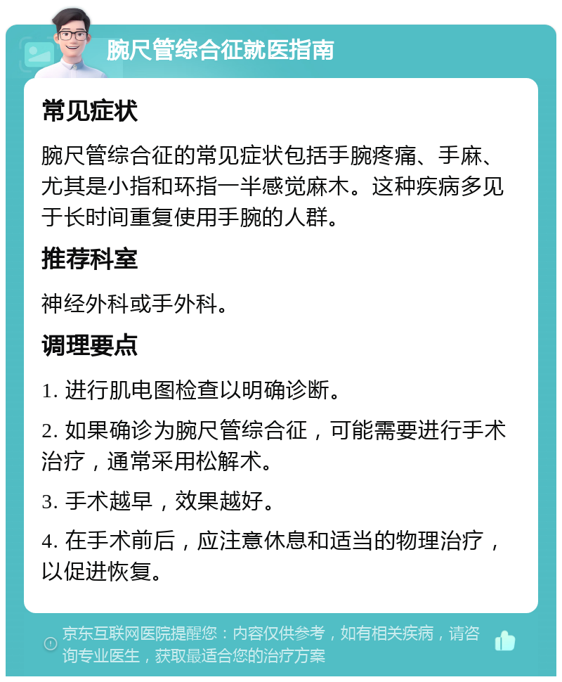 腕尺管综合征就医指南 常见症状 腕尺管综合征的常见症状包括手腕疼痛、手麻、尤其是小指和环指一半感觉麻木。这种疾病多见于长时间重复使用手腕的人群。 推荐科室 神经外科或手外科。 调理要点 1. 进行肌电图检查以明确诊断。 2. 如果确诊为腕尺管综合征，可能需要进行手术治疗，通常采用松解术。 3. 手术越早，效果越好。 4. 在手术前后，应注意休息和适当的物理治疗，以促进恢复。