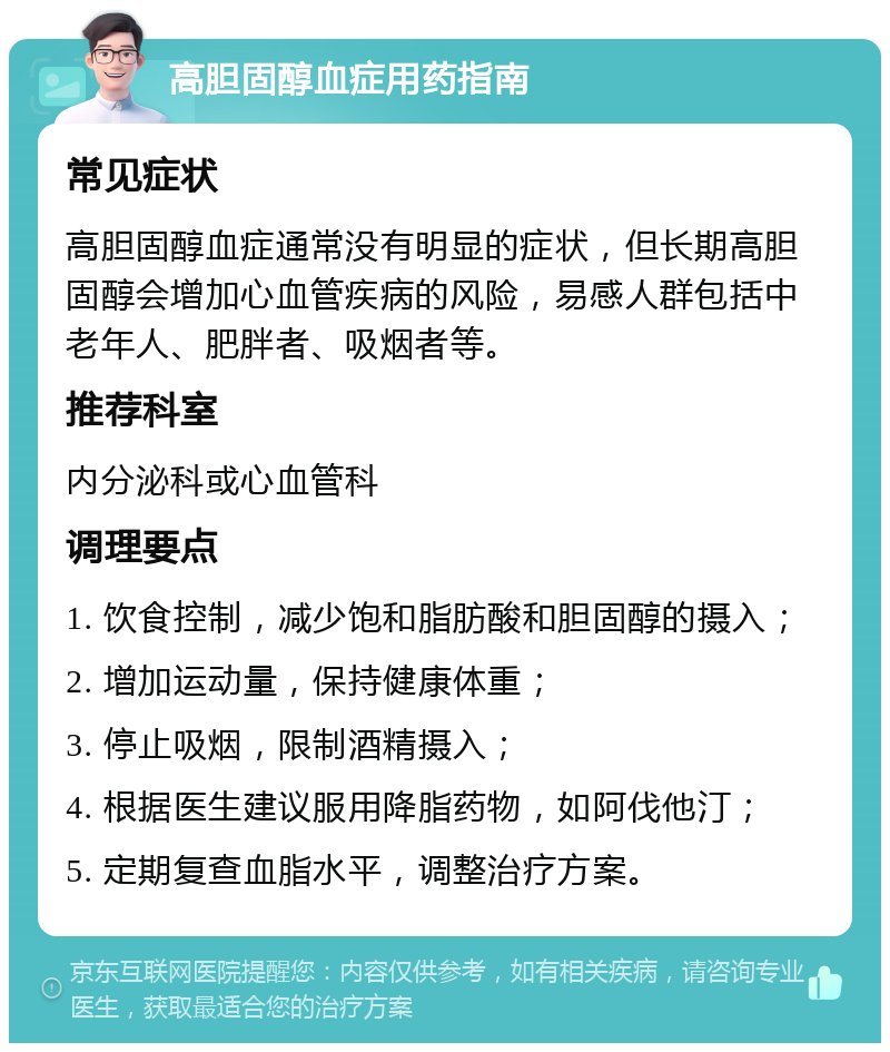 高胆固醇血症用药指南 常见症状 高胆固醇血症通常没有明显的症状，但长期高胆固醇会增加心血管疾病的风险，易感人群包括中老年人、肥胖者、吸烟者等。 推荐科室 内分泌科或心血管科 调理要点 1. 饮食控制，减少饱和脂肪酸和胆固醇的摄入； 2. 增加运动量，保持健康体重； 3. 停止吸烟，限制酒精摄入； 4. 根据医生建议服用降脂药物，如阿伐他汀； 5. 定期复查血脂水平，调整治疗方案。