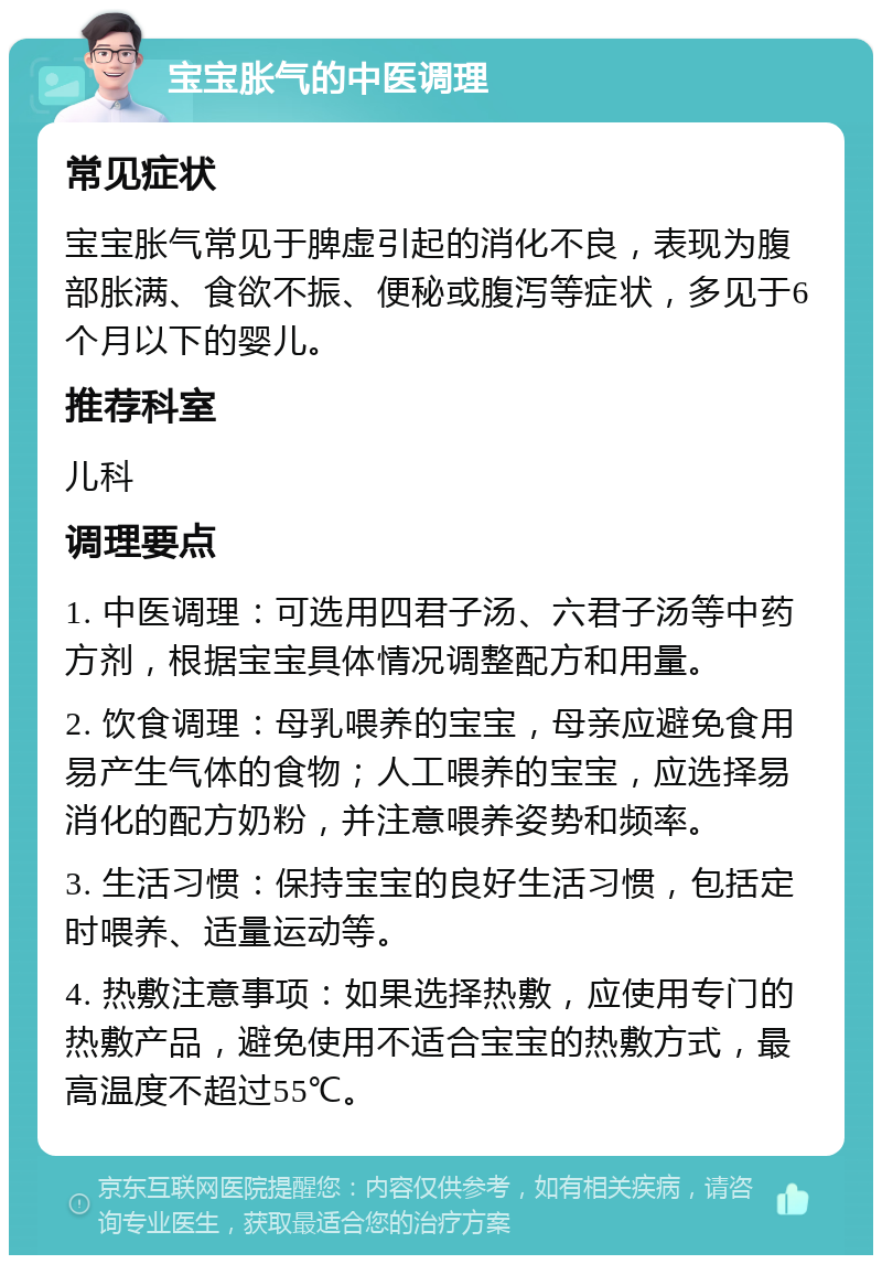 宝宝胀气的中医调理 常见症状 宝宝胀气常见于脾虚引起的消化不良，表现为腹部胀满、食欲不振、便秘或腹泻等症状，多见于6个月以下的婴儿。 推荐科室 儿科 调理要点 1. 中医调理：可选用四君子汤、六君子汤等中药方剂，根据宝宝具体情况调整配方和用量。 2. 饮食调理：母乳喂养的宝宝，母亲应避免食用易产生气体的食物；人工喂养的宝宝，应选择易消化的配方奶粉，并注意喂养姿势和频率。 3. 生活习惯：保持宝宝的良好生活习惯，包括定时喂养、适量运动等。 4. 热敷注意事项：如果选择热敷，应使用专门的热敷产品，避免使用不适合宝宝的热敷方式，最高温度不超过55℃。