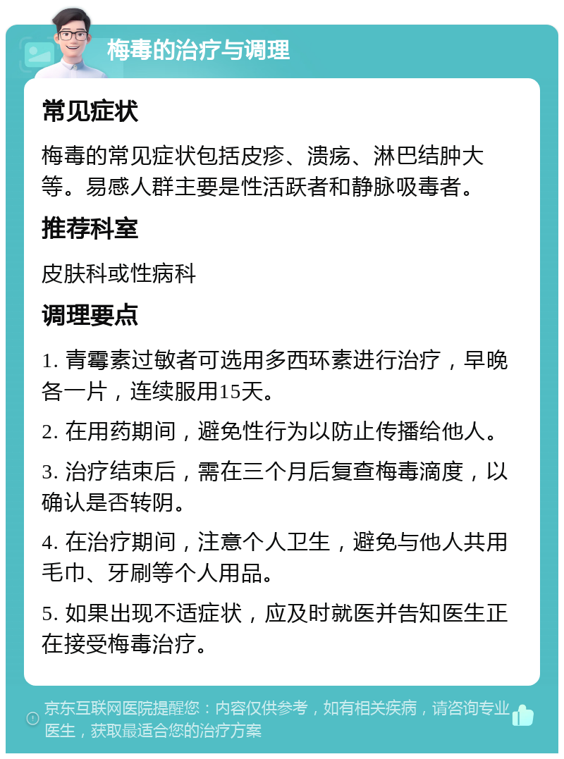 梅毒的治疗与调理 常见症状 梅毒的常见症状包括皮疹、溃疡、淋巴结肿大等。易感人群主要是性活跃者和静脉吸毒者。 推荐科室 皮肤科或性病科 调理要点 1. 青霉素过敏者可选用多西环素进行治疗，早晚各一片，连续服用15天。 2. 在用药期间，避免性行为以防止传播给他人。 3. 治疗结束后，需在三个月后复查梅毒滴度，以确认是否转阴。 4. 在治疗期间，注意个人卫生，避免与他人共用毛巾、牙刷等个人用品。 5. 如果出现不适症状，应及时就医并告知医生正在接受梅毒治疗。