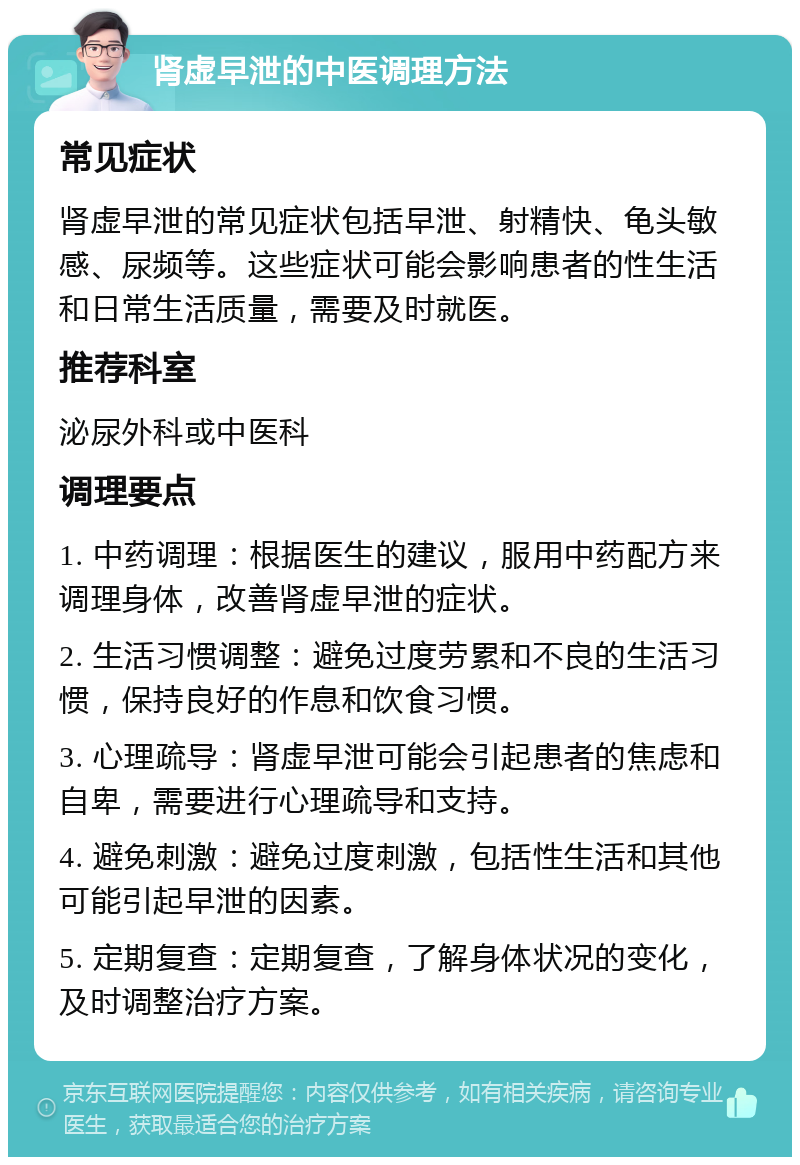 肾虚早泄的中医调理方法 常见症状 肾虚早泄的常见症状包括早泄、射精快、龟头敏感、尿频等。这些症状可能会影响患者的性生活和日常生活质量，需要及时就医。 推荐科室 泌尿外科或中医科 调理要点 1. 中药调理：根据医生的建议，服用中药配方来调理身体，改善肾虚早泄的症状。 2. 生活习惯调整：避免过度劳累和不良的生活习惯，保持良好的作息和饮食习惯。 3. 心理疏导：肾虚早泄可能会引起患者的焦虑和自卑，需要进行心理疏导和支持。 4. 避免刺激：避免过度刺激，包括性生活和其他可能引起早泄的因素。 5. 定期复查：定期复查，了解身体状况的变化，及时调整治疗方案。