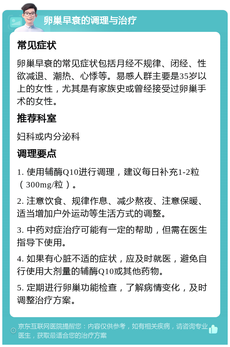 卵巢早衰的调理与治疗 常见症状 卵巢早衰的常见症状包括月经不规律、闭经、性欲减退、潮热、心悸等。易感人群主要是35岁以上的女性，尤其是有家族史或曾经接受过卵巢手术的女性。 推荐科室 妇科或内分泌科 调理要点 1. 使用辅酶Q10进行调理，建议每日补充1-2粒（300mg/粒）。 2. 注意饮食、规律作息、减少熬夜、注意保暖、适当增加户外运动等生活方式的调整。 3. 中药对症治疗可能有一定的帮助，但需在医生指导下使用。 4. 如果有心脏不适的症状，应及时就医，避免自行使用大剂量的辅酶Q10或其他药物。 5. 定期进行卵巢功能检查，了解病情变化，及时调整治疗方案。