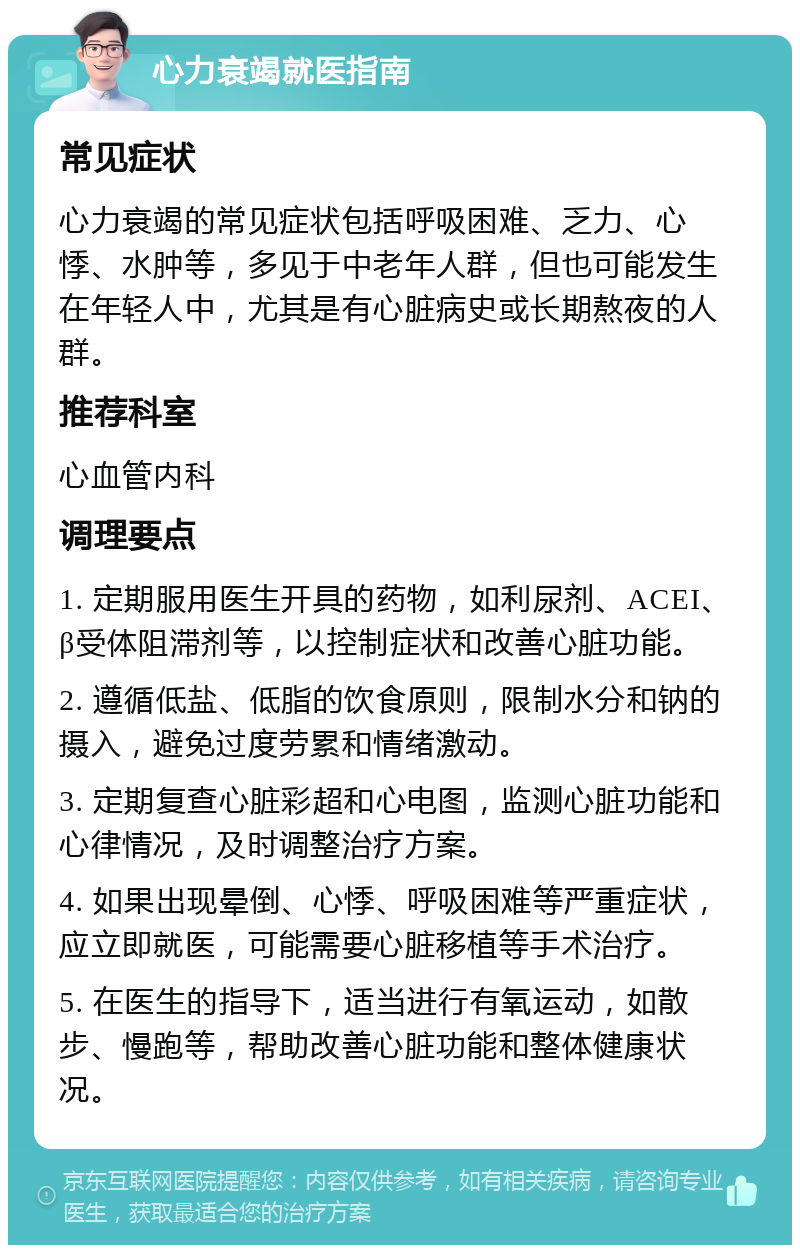 心力衰竭就医指南 常见症状 心力衰竭的常见症状包括呼吸困难、乏力、心悸、水肿等，多见于中老年人群，但也可能发生在年轻人中，尤其是有心脏病史或长期熬夜的人群。 推荐科室 心血管内科 调理要点 1. 定期服用医生开具的药物，如利尿剂、ACEI、β受体阻滞剂等，以控制症状和改善心脏功能。 2. 遵循低盐、低脂的饮食原则，限制水分和钠的摄入，避免过度劳累和情绪激动。 3. 定期复查心脏彩超和心电图，监测心脏功能和心律情况，及时调整治疗方案。 4. 如果出现晕倒、心悸、呼吸困难等严重症状，应立即就医，可能需要心脏移植等手术治疗。 5. 在医生的指导下，适当进行有氧运动，如散步、慢跑等，帮助改善心脏功能和整体健康状况。