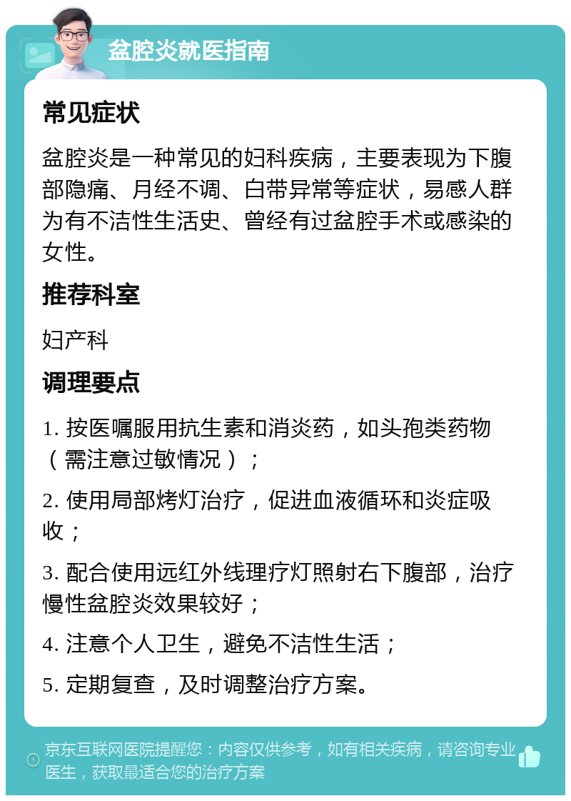 盆腔炎就医指南 常见症状 盆腔炎是一种常见的妇科疾病，主要表现为下腹部隐痛、月经不调、白带异常等症状，易感人群为有不洁性生活史、曾经有过盆腔手术或感染的女性。 推荐科室 妇产科 调理要点 1. 按医嘱服用抗生素和消炎药，如头孢类药物（需注意过敏情况）； 2. 使用局部烤灯治疗，促进血液循环和炎症吸收； 3. 配合使用远红外线理疗灯照射右下腹部，治疗慢性盆腔炎效果较好； 4. 注意个人卫生，避免不洁性生活； 5. 定期复查，及时调整治疗方案。