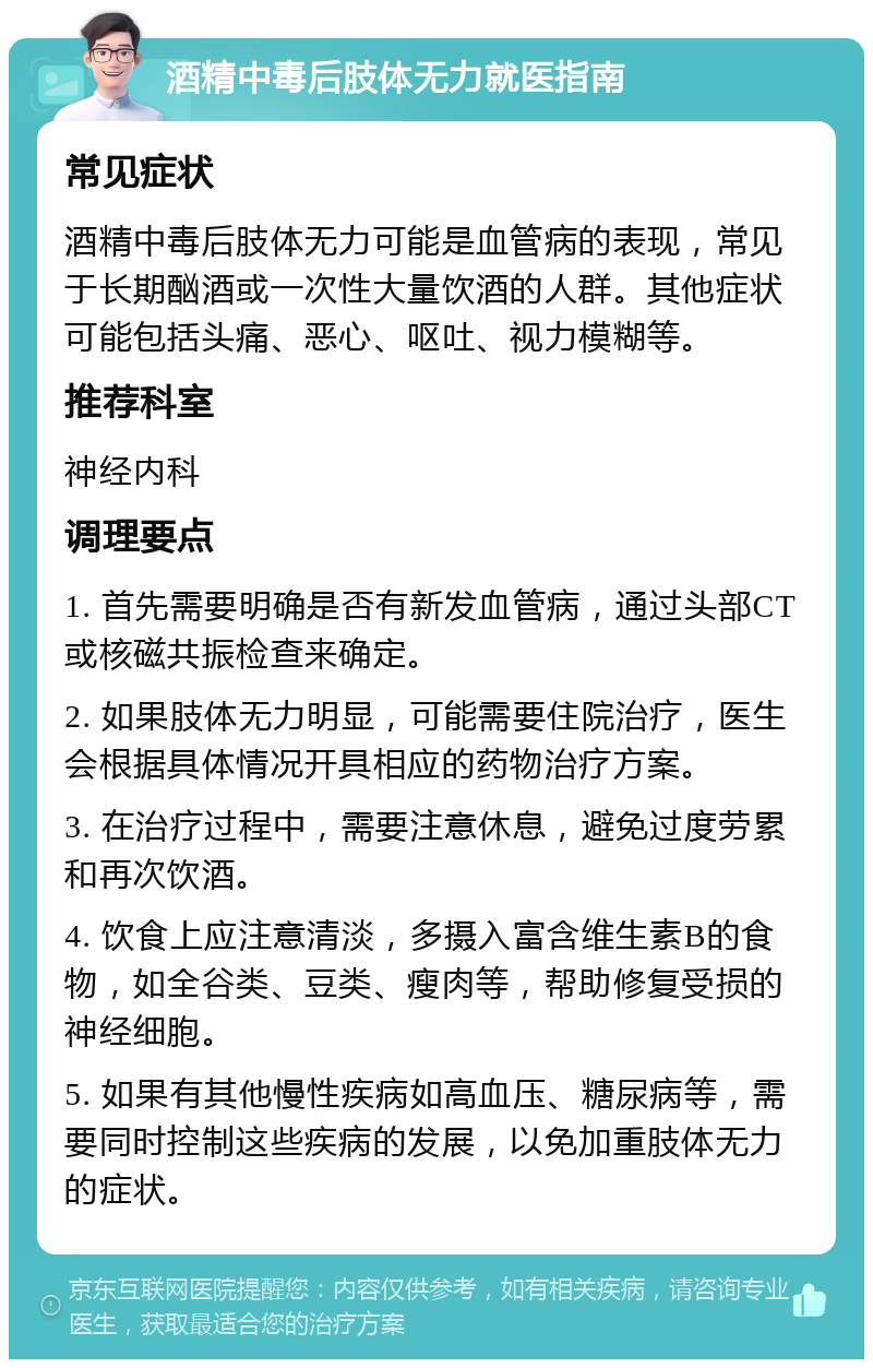 酒精中毒后肢体无力就医指南 常见症状 酒精中毒后肢体无力可能是血管病的表现，常见于长期酗酒或一次性大量饮酒的人群。其他症状可能包括头痛、恶心、呕吐、视力模糊等。 推荐科室 神经内科 调理要点 1. 首先需要明确是否有新发血管病，通过头部CT或核磁共振检查来确定。 2. 如果肢体无力明显，可能需要住院治疗，医生会根据具体情况开具相应的药物治疗方案。 3. 在治疗过程中，需要注意休息，避免过度劳累和再次饮酒。 4. 饮食上应注意清淡，多摄入富含维生素B的食物，如全谷类、豆类、瘦肉等，帮助修复受损的神经细胞。 5. 如果有其他慢性疾病如高血压、糖尿病等，需要同时控制这些疾病的发展，以免加重肢体无力的症状。