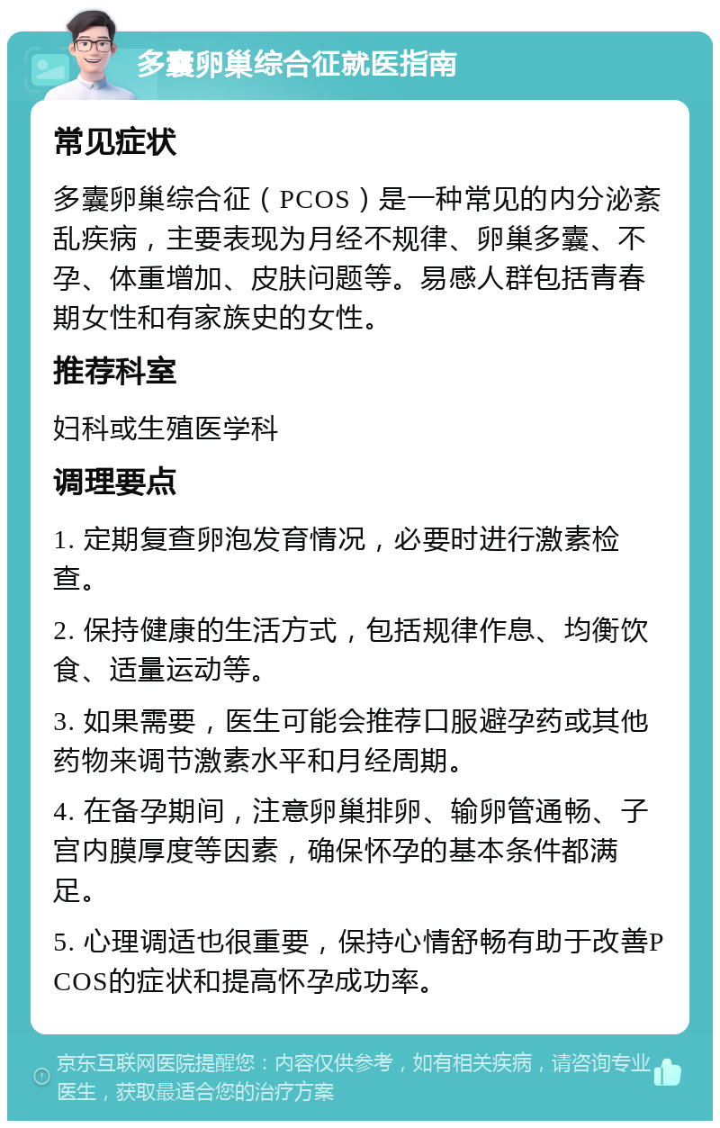 多囊卵巢综合征就医指南 常见症状 多囊卵巢综合征（PCOS）是一种常见的内分泌紊乱疾病，主要表现为月经不规律、卵巢多囊、不孕、体重增加、皮肤问题等。易感人群包括青春期女性和有家族史的女性。 推荐科室 妇科或生殖医学科 调理要点 1. 定期复查卵泡发育情况，必要时进行激素检查。 2. 保持健康的生活方式，包括规律作息、均衡饮食、适量运动等。 3. 如果需要，医生可能会推荐口服避孕药或其他药物来调节激素水平和月经周期。 4. 在备孕期间，注意卵巢排卵、输卵管通畅、子宫内膜厚度等因素，确保怀孕的基本条件都满足。 5. 心理调适也很重要，保持心情舒畅有助于改善PCOS的症状和提高怀孕成功率。