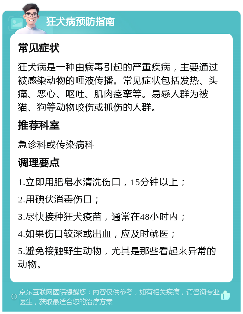 狂犬病预防指南 常见症状 狂犬病是一种由病毒引起的严重疾病，主要通过被感染动物的唾液传播。常见症状包括发热、头痛、恶心、呕吐、肌肉痉挛等。易感人群为被猫、狗等动物咬伤或抓伤的人群。 推荐科室 急诊科或传染病科 调理要点 1.立即用肥皂水清洗伤口，15分钟以上； 2.用碘伏消毒伤口； 3.尽快接种狂犬疫苗，通常在48小时内； 4.如果伤口较深或出血，应及时就医； 5.避免接触野生动物，尤其是那些看起来异常的动物。