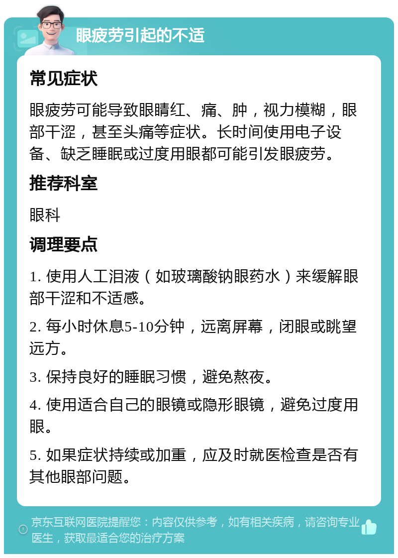 眼疲劳引起的不适 常见症状 眼疲劳可能导致眼睛红、痛、肿，视力模糊，眼部干涩，甚至头痛等症状。长时间使用电子设备、缺乏睡眠或过度用眼都可能引发眼疲劳。 推荐科室 眼科 调理要点 1. 使用人工泪液（如玻璃酸钠眼药水）来缓解眼部干涩和不适感。 2. 每小时休息5-10分钟，远离屏幕，闭眼或眺望远方。 3. 保持良好的睡眠习惯，避免熬夜。 4. 使用适合自己的眼镜或隐形眼镜，避免过度用眼。 5. 如果症状持续或加重，应及时就医检查是否有其他眼部问题。