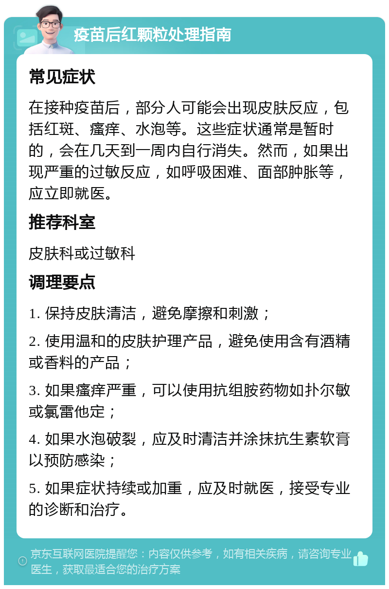 疫苗后红颗粒处理指南 常见症状 在接种疫苗后，部分人可能会出现皮肤反应，包括红斑、瘙痒、水泡等。这些症状通常是暂时的，会在几天到一周内自行消失。然而，如果出现严重的过敏反应，如呼吸困难、面部肿胀等，应立即就医。 推荐科室 皮肤科或过敏科 调理要点 1. 保持皮肤清洁，避免摩擦和刺激； 2. 使用温和的皮肤护理产品，避免使用含有酒精或香料的产品； 3. 如果瘙痒严重，可以使用抗组胺药物如扑尔敏或氯雷他定； 4. 如果水泡破裂，应及时清洁并涂抹抗生素软膏以预防感染； 5. 如果症状持续或加重，应及时就医，接受专业的诊断和治疗。