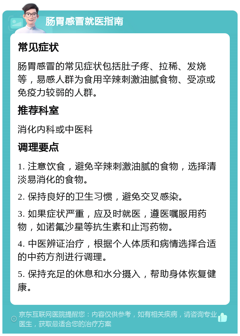 肠胃感冒就医指南 常见症状 肠胃感冒的常见症状包括肚子疼、拉稀、发烧等，易感人群为食用辛辣刺激油腻食物、受凉或免疫力较弱的人群。 推荐科室 消化内科或中医科 调理要点 1. 注意饮食，避免辛辣刺激油腻的食物，选择清淡易消化的食物。 2. 保持良好的卫生习惯，避免交叉感染。 3. 如果症状严重，应及时就医，遵医嘱服用药物，如诺氟沙星等抗生素和止泻药物。 4. 中医辨证治疗，根据个人体质和病情选择合适的中药方剂进行调理。 5. 保持充足的休息和水分摄入，帮助身体恢复健康。