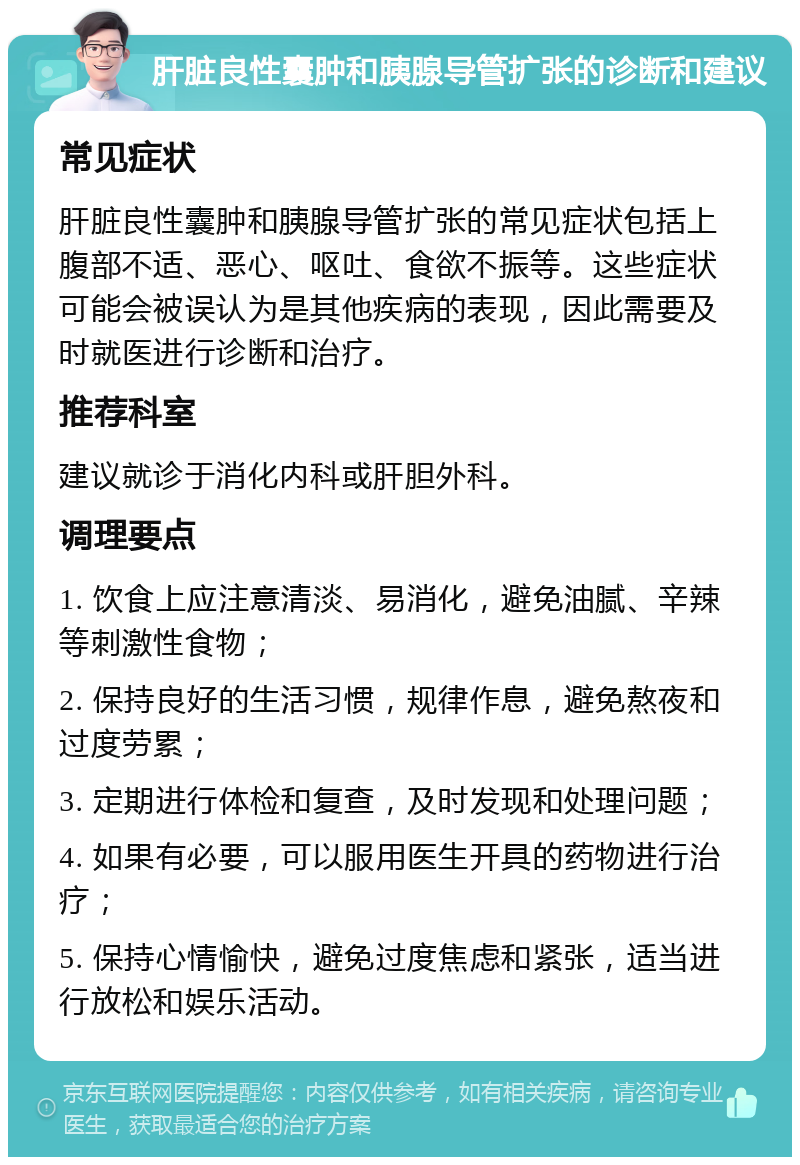 肝脏良性囊肿和胰腺导管扩张的诊断和建议 常见症状 肝脏良性囊肿和胰腺导管扩张的常见症状包括上腹部不适、恶心、呕吐、食欲不振等。这些症状可能会被误认为是其他疾病的表现，因此需要及时就医进行诊断和治疗。 推荐科室 建议就诊于消化内科或肝胆外科。 调理要点 1. 饮食上应注意清淡、易消化，避免油腻、辛辣等刺激性食物； 2. 保持良好的生活习惯，规律作息，避免熬夜和过度劳累； 3. 定期进行体检和复查，及时发现和处理问题； 4. 如果有必要，可以服用医生开具的药物进行治疗； 5. 保持心情愉快，避免过度焦虑和紧张，适当进行放松和娱乐活动。