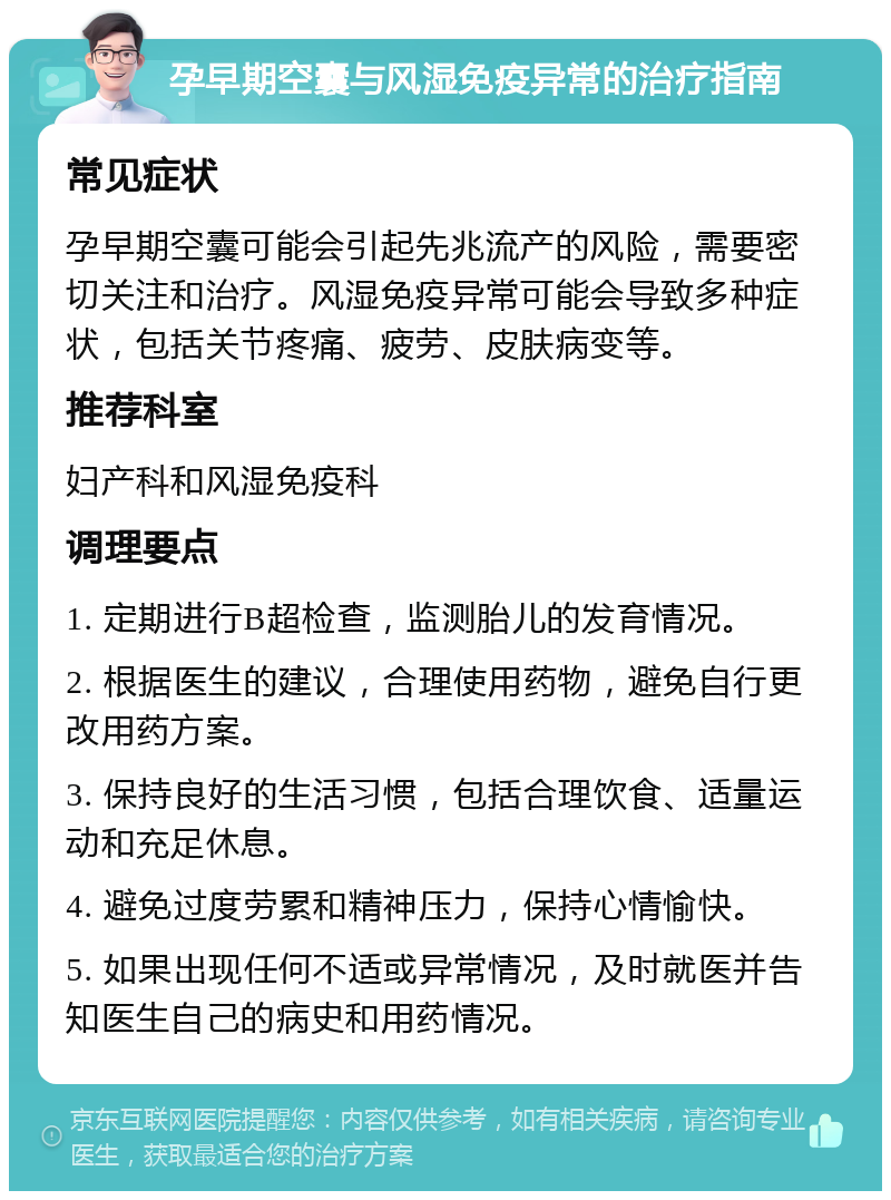 孕早期空囊与风湿免疫异常的治疗指南 常见症状 孕早期空囊可能会引起先兆流产的风险，需要密切关注和治疗。风湿免疫异常可能会导致多种症状，包括关节疼痛、疲劳、皮肤病变等。 推荐科室 妇产科和风湿免疫科 调理要点 1. 定期进行B超检查，监测胎儿的发育情况。 2. 根据医生的建议，合理使用药物，避免自行更改用药方案。 3. 保持良好的生活习惯，包括合理饮食、适量运动和充足休息。 4. 避免过度劳累和精神压力，保持心情愉快。 5. 如果出现任何不适或异常情况，及时就医并告知医生自己的病史和用药情况。