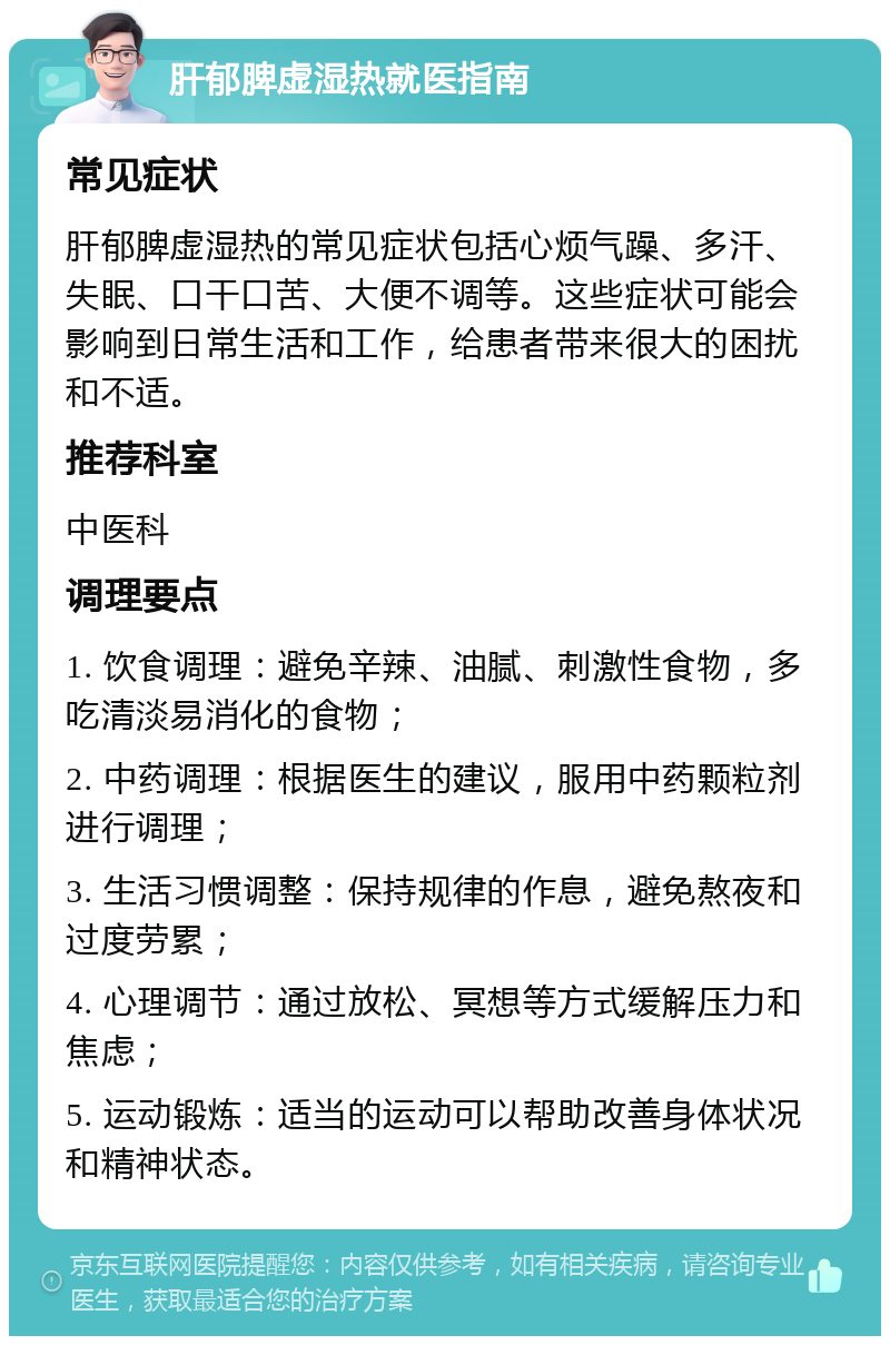 肝郁脾虚湿热就医指南 常见症状 肝郁脾虚湿热的常见症状包括心烦气躁、多汗、失眠、口干口苦、大便不调等。这些症状可能会影响到日常生活和工作，给患者带来很大的困扰和不适。 推荐科室 中医科 调理要点 1. 饮食调理：避免辛辣、油腻、刺激性食物，多吃清淡易消化的食物； 2. 中药调理：根据医生的建议，服用中药颗粒剂进行调理； 3. 生活习惯调整：保持规律的作息，避免熬夜和过度劳累； 4. 心理调节：通过放松、冥想等方式缓解压力和焦虑； 5. 运动锻炼：适当的运动可以帮助改善身体状况和精神状态。