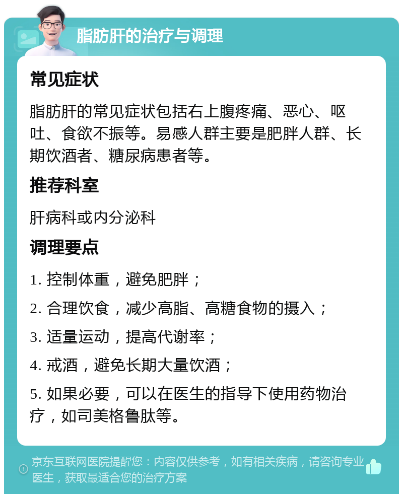 脂肪肝的治疗与调理 常见症状 脂肪肝的常见症状包括右上腹疼痛、恶心、呕吐、食欲不振等。易感人群主要是肥胖人群、长期饮酒者、糖尿病患者等。 推荐科室 肝病科或内分泌科 调理要点 1. 控制体重，避免肥胖； 2. 合理饮食，减少高脂、高糖食物的摄入； 3. 适量运动，提高代谢率； 4. 戒酒，避免长期大量饮酒； 5. 如果必要，可以在医生的指导下使用药物治疗，如司美格鲁肽等。