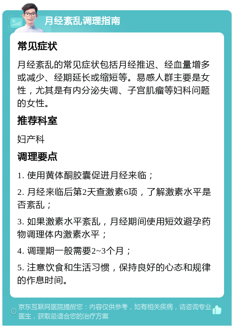 月经紊乱调理指南 常见症状 月经紊乱的常见症状包括月经推迟、经血量增多或减少、经期延长或缩短等。易感人群主要是女性，尤其是有内分泌失调、子宫肌瘤等妇科问题的女性。 推荐科室 妇产科 调理要点 1. 使用黄体酮胶囊促进月经来临； 2. 月经来临后第2天查激素6项，了解激素水平是否紊乱； 3. 如果激素水平紊乱，月经期间使用短效避孕药物调理体内激素水平； 4. 调理期一般需要2~3个月； 5. 注意饮食和生活习惯，保持良好的心态和规律的作息时间。