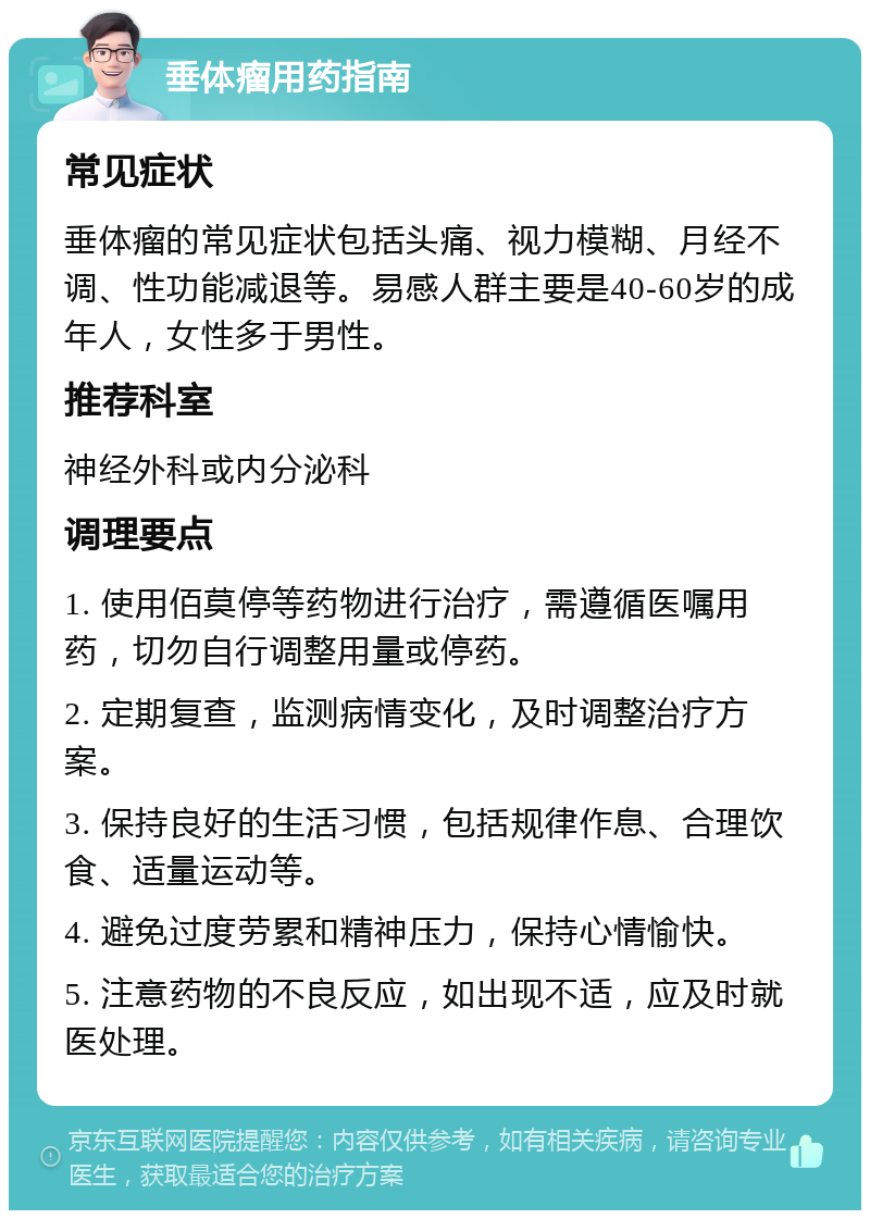 垂体瘤用药指南 常见症状 垂体瘤的常见症状包括头痛、视力模糊、月经不调、性功能减退等。易感人群主要是40-60岁的成年人，女性多于男性。 推荐科室 神经外科或内分泌科 调理要点 1. 使用佰莫停等药物进行治疗，需遵循医嘱用药，切勿自行调整用量或停药。 2. 定期复查，监测病情变化，及时调整治疗方案。 3. 保持良好的生活习惯，包括规律作息、合理饮食、适量运动等。 4. 避免过度劳累和精神压力，保持心情愉快。 5. 注意药物的不良反应，如出现不适，应及时就医处理。