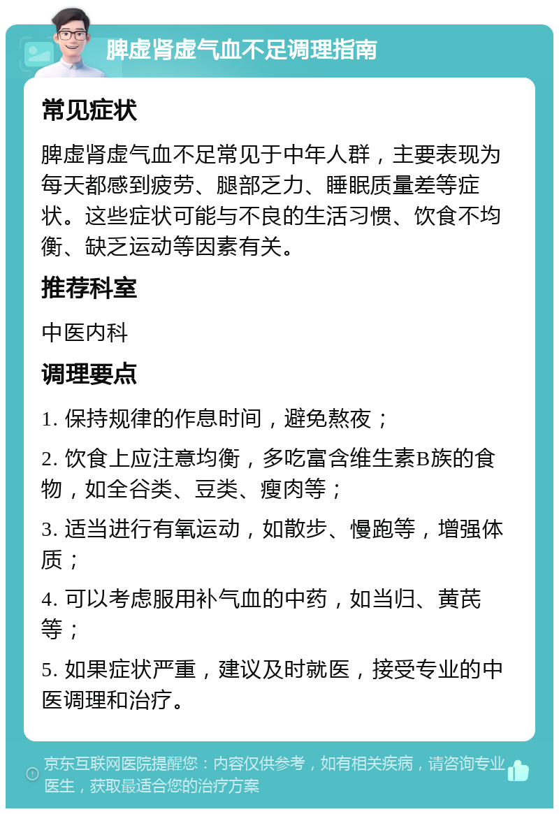 脾虚肾虚气血不足调理指南 常见症状 脾虚肾虚气血不足常见于中年人群，主要表现为每天都感到疲劳、腿部乏力、睡眠质量差等症状。这些症状可能与不良的生活习惯、饮食不均衡、缺乏运动等因素有关。 推荐科室 中医内科 调理要点 1. 保持规律的作息时间，避免熬夜； 2. 饮食上应注意均衡，多吃富含维生素B族的食物，如全谷类、豆类、瘦肉等； 3. 适当进行有氧运动，如散步、慢跑等，增强体质； 4. 可以考虑服用补气血的中药，如当归、黄芪等； 5. 如果症状严重，建议及时就医，接受专业的中医调理和治疗。