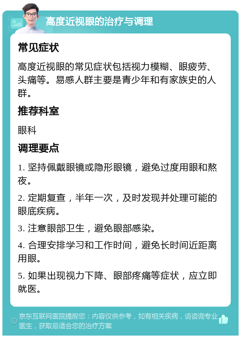 高度近视眼的治疗与调理 常见症状 高度近视眼的常见症状包括视力模糊、眼疲劳、头痛等。易感人群主要是青少年和有家族史的人群。 推荐科室 眼科 调理要点 1. 坚持佩戴眼镜或隐形眼镜，避免过度用眼和熬夜。 2. 定期复查，半年一次，及时发现并处理可能的眼底疾病。 3. 注意眼部卫生，避免眼部感染。 4. 合理安排学习和工作时间，避免长时间近距离用眼。 5. 如果出现视力下降、眼部疼痛等症状，应立即就医。