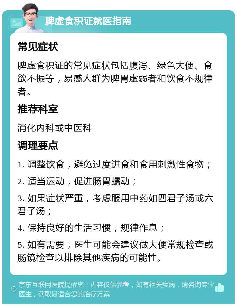 脾虚食积证就医指南 常见症状 脾虚食积证的常见症状包括腹泻、绿色大便、食欲不振等，易感人群为脾胃虚弱者和饮食不规律者。 推荐科室 消化内科或中医科 调理要点 1. 调整饮食，避免过度进食和食用刺激性食物； 2. 适当运动，促进肠胃蠕动； 3. 如果症状严重，考虑服用中药如四君子汤或六君子汤； 4. 保持良好的生活习惯，规律作息； 5. 如有需要，医生可能会建议做大便常规检查或肠镜检查以排除其他疾病的可能性。