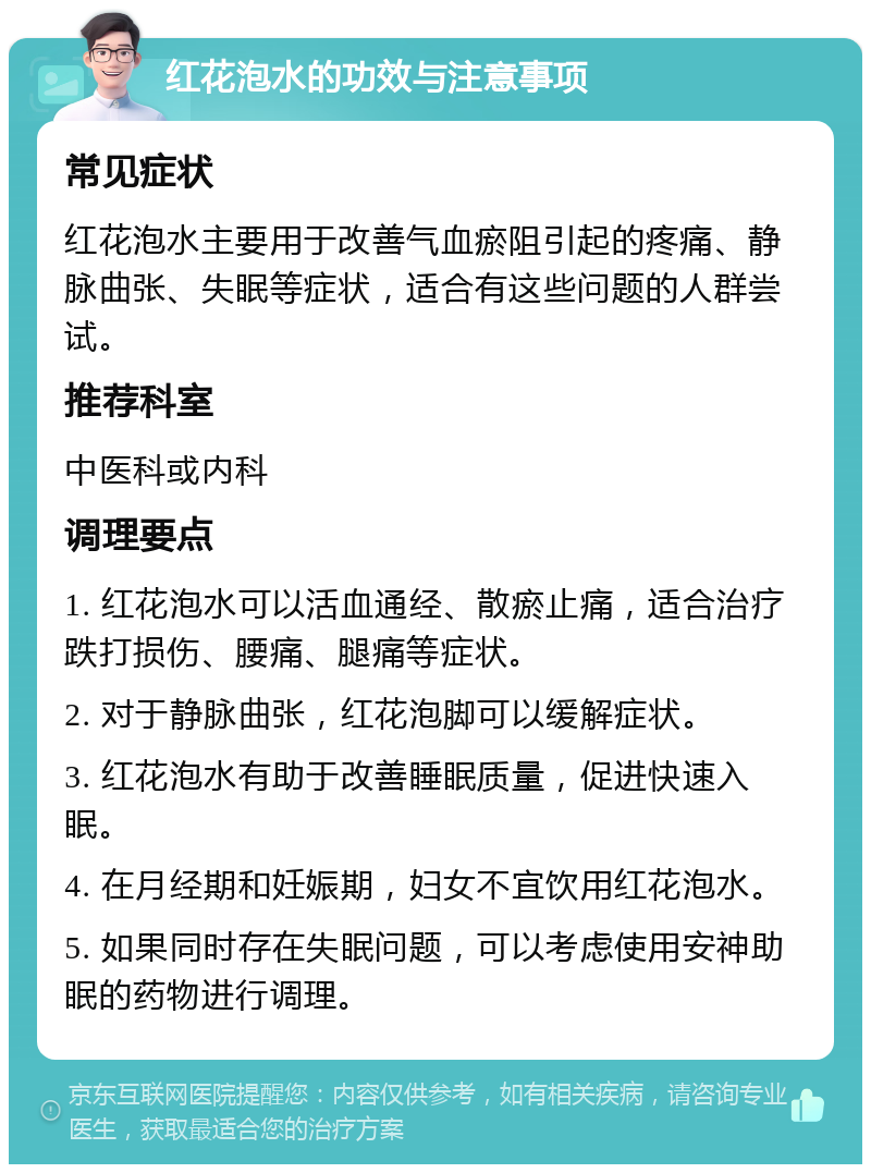 红花泡水的功效与注意事项 常见症状 红花泡水主要用于改善气血瘀阻引起的疼痛、静脉曲张、失眠等症状，适合有这些问题的人群尝试。 推荐科室 中医科或内科 调理要点 1. 红花泡水可以活血通经、散瘀止痛，适合治疗跌打损伤、腰痛、腿痛等症状。 2. 对于静脉曲张，红花泡脚可以缓解症状。 3. 红花泡水有助于改善睡眠质量，促进快速入眠。 4. 在月经期和妊娠期，妇女不宜饮用红花泡水。 5. 如果同时存在失眠问题，可以考虑使用安神助眠的药物进行调理。