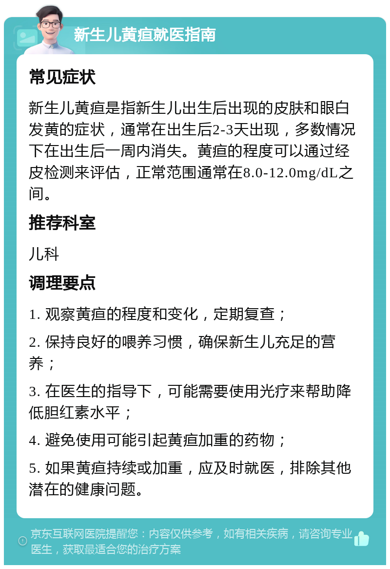 新生儿黄疸就医指南 常见症状 新生儿黄疸是指新生儿出生后出现的皮肤和眼白发黄的症状，通常在出生后2-3天出现，多数情况下在出生后一周内消失。黄疸的程度可以通过经皮检测来评估，正常范围通常在8.0-12.0mg/dL之间。 推荐科室 儿科 调理要点 1. 观察黄疸的程度和变化，定期复查； 2. 保持良好的喂养习惯，确保新生儿充足的营养； 3. 在医生的指导下，可能需要使用光疗来帮助降低胆红素水平； 4. 避免使用可能引起黄疸加重的药物； 5. 如果黄疸持续或加重，应及时就医，排除其他潜在的健康问题。