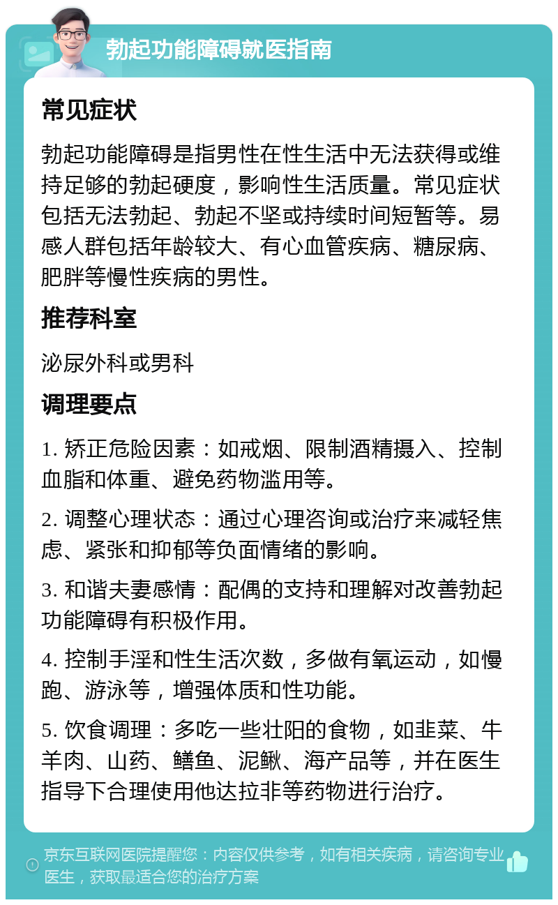 勃起功能障碍就医指南 常见症状 勃起功能障碍是指男性在性生活中无法获得或维持足够的勃起硬度，影响性生活质量。常见症状包括无法勃起、勃起不坚或持续时间短暂等。易感人群包括年龄较大、有心血管疾病、糖尿病、肥胖等慢性疾病的男性。 推荐科室 泌尿外科或男科 调理要点 1. 矫正危险因素：如戒烟、限制酒精摄入、控制血脂和体重、避免药物滥用等。 2. 调整心理状态：通过心理咨询或治疗来减轻焦虑、紧张和抑郁等负面情绪的影响。 3. 和谐夫妻感情：配偶的支持和理解对改善勃起功能障碍有积极作用。 4. 控制手淫和性生活次数，多做有氧运动，如慢跑、游泳等，增强体质和性功能。 5. 饮食调理：多吃一些壮阳的食物，如韭菜、牛羊肉、山药、鳝鱼、泥鳅、海产品等，并在医生指导下合理使用他达拉非等药物进行治疗。