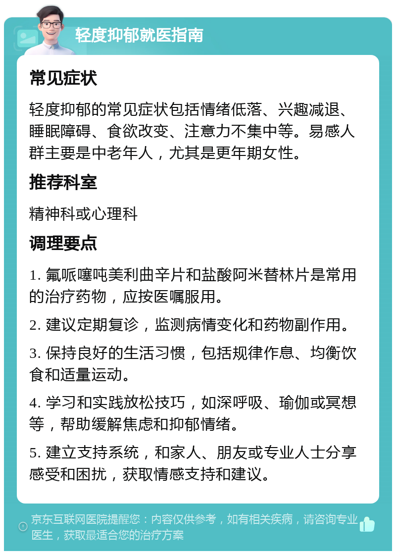 轻度抑郁就医指南 常见症状 轻度抑郁的常见症状包括情绪低落、兴趣减退、睡眠障碍、食欲改变、注意力不集中等。易感人群主要是中老年人，尤其是更年期女性。 推荐科室 精神科或心理科 调理要点 1. 氟哌噻吨美利曲辛片和盐酸阿米替林片是常用的治疗药物，应按医嘱服用。 2. 建议定期复诊，监测病情变化和药物副作用。 3. 保持良好的生活习惯，包括规律作息、均衡饮食和适量运动。 4. 学习和实践放松技巧，如深呼吸、瑜伽或冥想等，帮助缓解焦虑和抑郁情绪。 5. 建立支持系统，和家人、朋友或专业人士分享感受和困扰，获取情感支持和建议。