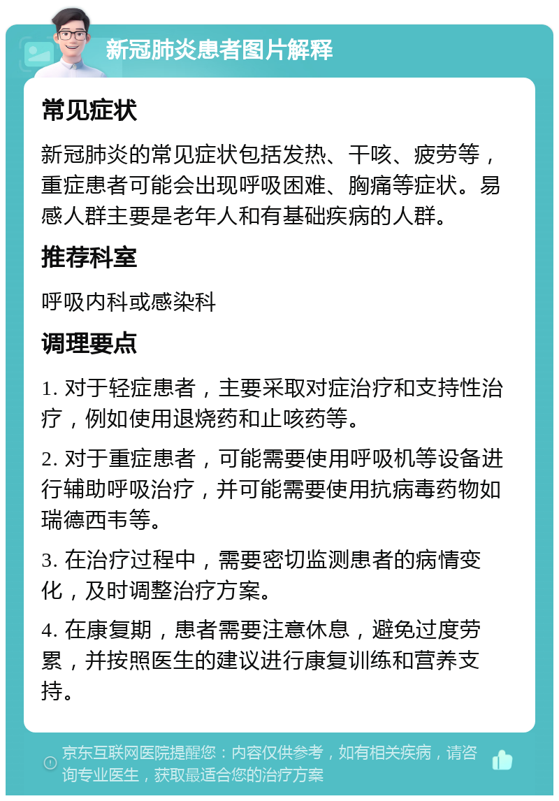 新冠肺炎患者图片解释 常见症状 新冠肺炎的常见症状包括发热、干咳、疲劳等，重症患者可能会出现呼吸困难、胸痛等症状。易感人群主要是老年人和有基础疾病的人群。 推荐科室 呼吸内科或感染科 调理要点 1. 对于轻症患者，主要采取对症治疗和支持性治疗，例如使用退烧药和止咳药等。 2. 对于重症患者，可能需要使用呼吸机等设备进行辅助呼吸治疗，并可能需要使用抗病毒药物如瑞德西韦等。 3. 在治疗过程中，需要密切监测患者的病情变化，及时调整治疗方案。 4. 在康复期，患者需要注意休息，避免过度劳累，并按照医生的建议进行康复训练和营养支持。