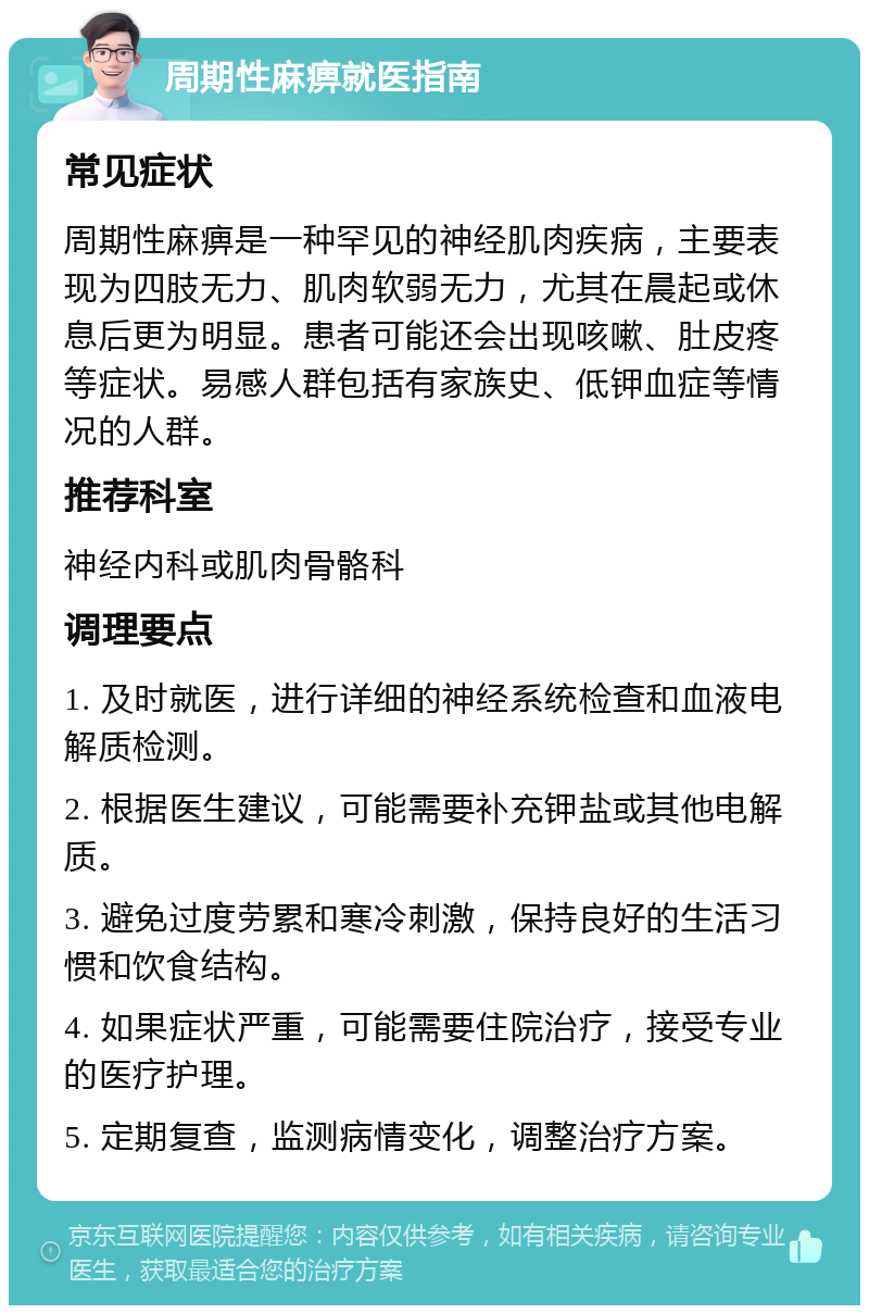 周期性麻痹就医指南 常见症状 周期性麻痹是一种罕见的神经肌肉疾病，主要表现为四肢无力、肌肉软弱无力，尤其在晨起或休息后更为明显。患者可能还会出现咳嗽、肚皮疼等症状。易感人群包括有家族史、低钾血症等情况的人群。 推荐科室 神经内科或肌肉骨骼科 调理要点 1. 及时就医，进行详细的神经系统检查和血液电解质检测。 2. 根据医生建议，可能需要补充钾盐或其他电解质。 3. 避免过度劳累和寒冷刺激，保持良好的生活习惯和饮食结构。 4. 如果症状严重，可能需要住院治疗，接受专业的医疗护理。 5. 定期复查，监测病情变化，调整治疗方案。