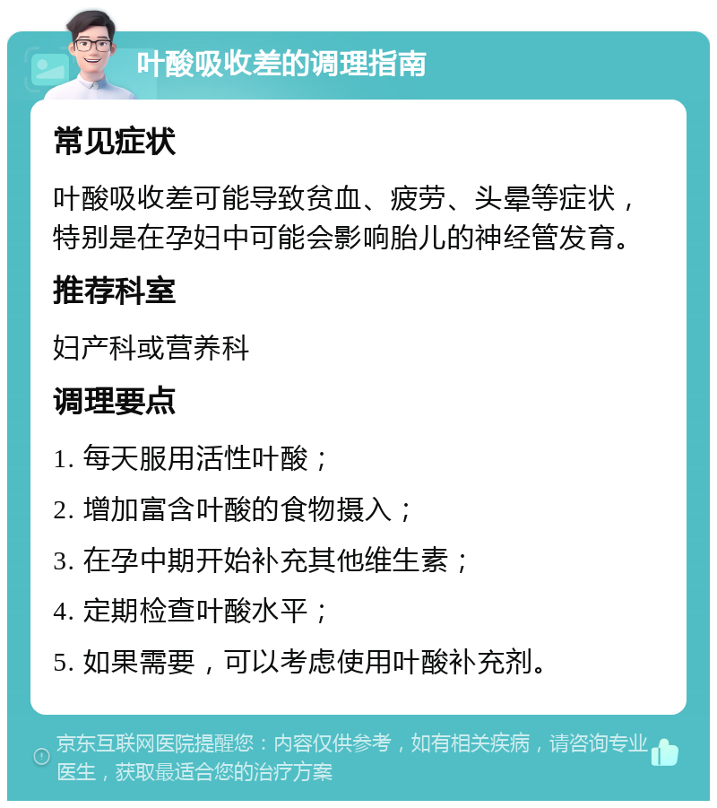 叶酸吸收差的调理指南 常见症状 叶酸吸收差可能导致贫血、疲劳、头晕等症状，特别是在孕妇中可能会影响胎儿的神经管发育。 推荐科室 妇产科或营养科 调理要点 1. 每天服用活性叶酸； 2. 增加富含叶酸的食物摄入； 3. 在孕中期开始补充其他维生素； 4. 定期检查叶酸水平； 5. 如果需要，可以考虑使用叶酸补充剂。