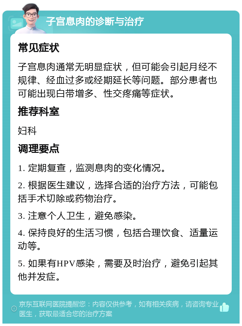 子宫息肉的诊断与治疗 常见症状 子宫息肉通常无明显症状，但可能会引起月经不规律、经血过多或经期延长等问题。部分患者也可能出现白带增多、性交疼痛等症状。 推荐科室 妇科 调理要点 1. 定期复查，监测息肉的变化情况。 2. 根据医生建议，选择合适的治疗方法，可能包括手术切除或药物治疗。 3. 注意个人卫生，避免感染。 4. 保持良好的生活习惯，包括合理饮食、适量运动等。 5. 如果有HPV感染，需要及时治疗，避免引起其他并发症。