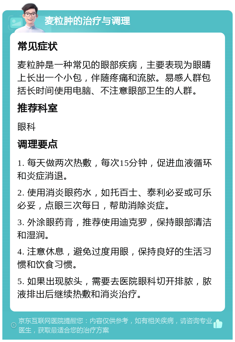 麦粒肿的治疗与调理 常见症状 麦粒肿是一种常见的眼部疾病，主要表现为眼睛上长出一个小包，伴随疼痛和流脓。易感人群包括长时间使用电脑、不注意眼部卫生的人群。 推荐科室 眼科 调理要点 1. 每天做两次热敷，每次15分钟，促进血液循环和炎症消退。 2. 使用消炎眼药水，如托百士、泰利必妥或可乐必妥，点眼三次每日，帮助消除炎症。 3. 外涂眼药膏，推荐使用迪克罗，保持眼部清洁和湿润。 4. 注意休息，避免过度用眼，保持良好的生活习惯和饮食习惯。 5. 如果出现脓头，需要去医院眼科切开排脓，脓液排出后继续热敷和消炎治疗。