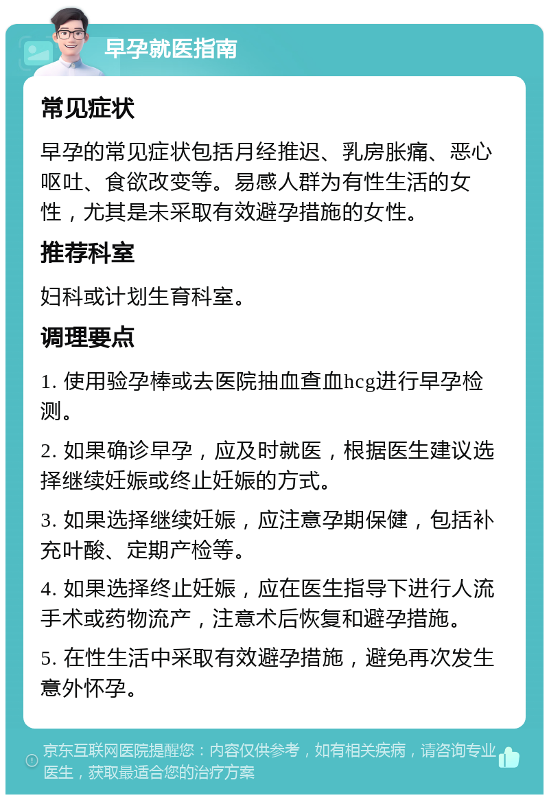 早孕就医指南 常见症状 早孕的常见症状包括月经推迟、乳房胀痛、恶心呕吐、食欲改变等。易感人群为有性生活的女性，尤其是未采取有效避孕措施的女性。 推荐科室 妇科或计划生育科室。 调理要点 1. 使用验孕棒或去医院抽血查血hcg进行早孕检测。 2. 如果确诊早孕，应及时就医，根据医生建议选择继续妊娠或终止妊娠的方式。 3. 如果选择继续妊娠，应注意孕期保健，包括补充叶酸、定期产检等。 4. 如果选择终止妊娠，应在医生指导下进行人流手术或药物流产，注意术后恢复和避孕措施。 5. 在性生活中采取有效避孕措施，避免再次发生意外怀孕。