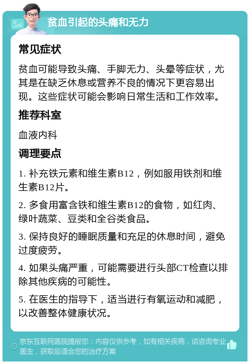 贫血引起的头痛和无力 常见症状 贫血可能导致头痛、手脚无力、头晕等症状，尤其是在缺乏休息或营养不良的情况下更容易出现。这些症状可能会影响日常生活和工作效率。 推荐科室 血液内科 调理要点 1. 补充铁元素和维生素B12，例如服用铁剂和维生素B12片。 2. 多食用富含铁和维生素B12的食物，如红肉、绿叶蔬菜、豆类和全谷类食品。 3. 保持良好的睡眠质量和充足的休息时间，避免过度疲劳。 4. 如果头痛严重，可能需要进行头部CT检查以排除其他疾病的可能性。 5. 在医生的指导下，适当进行有氧运动和减肥，以改善整体健康状况。