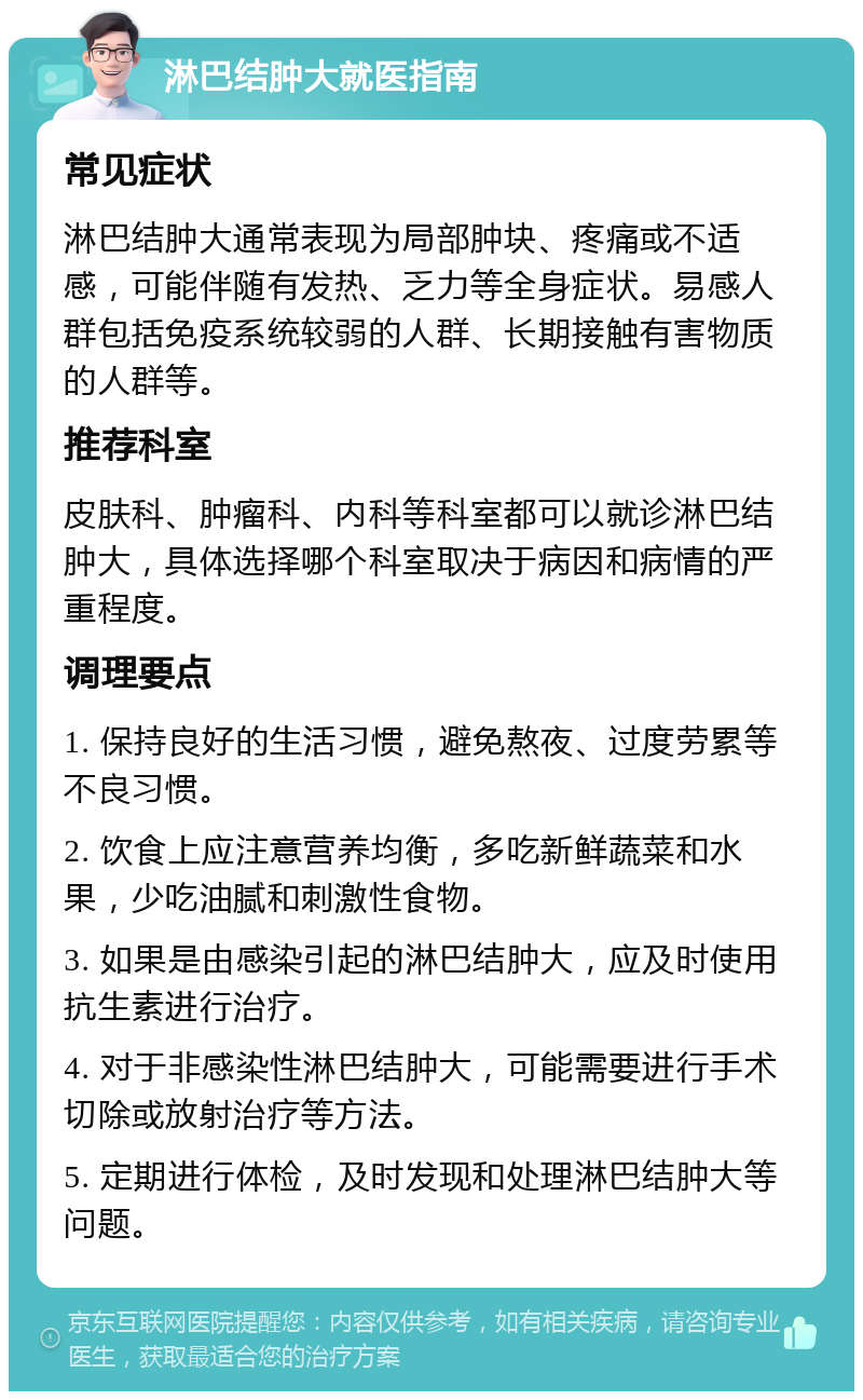 淋巴结肿大就医指南 常见症状 淋巴结肿大通常表现为局部肿块、疼痛或不适感，可能伴随有发热、乏力等全身症状。易感人群包括免疫系统较弱的人群、长期接触有害物质的人群等。 推荐科室 皮肤科、肿瘤科、内科等科室都可以就诊淋巴结肿大，具体选择哪个科室取决于病因和病情的严重程度。 调理要点 1. 保持良好的生活习惯，避免熬夜、过度劳累等不良习惯。 2. 饮食上应注意营养均衡，多吃新鲜蔬菜和水果，少吃油腻和刺激性食物。 3. 如果是由感染引起的淋巴结肿大，应及时使用抗生素进行治疗。 4. 对于非感染性淋巴结肿大，可能需要进行手术切除或放射治疗等方法。 5. 定期进行体检，及时发现和处理淋巴结肿大等问题。