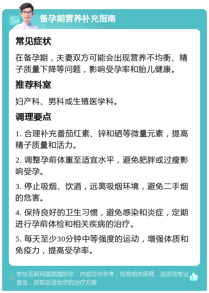 备孕期营养补充指南 常见症状 在备孕期，夫妻双方可能会出现营养不均衡、精子质量下降等问题，影响受孕率和胎儿健康。 推荐科室 妇产科、男科或生殖医学科。 调理要点 1. 合理补充番茄红素、锌和硒等微量元素，提高精子质量和活力。 2. 调整孕前体重至适宜水平，避免肥胖或过瘦影响受孕。 3. 停止吸烟、饮酒，远离吸烟环境，避免二手烟的危害。 4. 保持良好的卫生习惯，避免感染和炎症，定期进行孕前体检和相关疾病的治疗。 5. 每天至少30分钟中等强度的运动，增强体质和免疫力，提高受孕率。