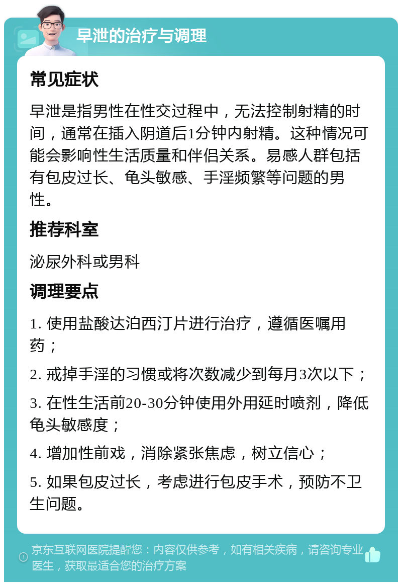 早泄的治疗与调理 常见症状 早泄是指男性在性交过程中，无法控制射精的时间，通常在插入阴道后1分钟内射精。这种情况可能会影响性生活质量和伴侣关系。易感人群包括有包皮过长、龟头敏感、手淫频繁等问题的男性。 推荐科室 泌尿外科或男科 调理要点 1. 使用盐酸达泊西汀片进行治疗，遵循医嘱用药； 2. 戒掉手淫的习惯或将次数减少到每月3次以下； 3. 在性生活前20-30分钟使用外用延时喷剂，降低龟头敏感度； 4. 增加性前戏，消除紧张焦虑，树立信心； 5. 如果包皮过长，考虑进行包皮手术，预防不卫生问题。