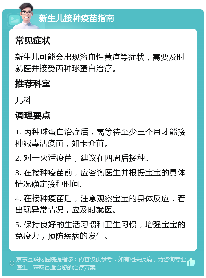 新生儿接种疫苗指南 常见症状 新生儿可能会出现溶血性黄疸等症状，需要及时就医并接受丙种球蛋白治疗。 推荐科室 儿科 调理要点 1. 丙种球蛋白治疗后，需等待至少三个月才能接种减毒活疫苗，如卡介苗。 2. 对于灭活疫苗，建议在四周后接种。 3. 在接种疫苗前，应咨询医生并根据宝宝的具体情况确定接种时间。 4. 在接种疫苗后，注意观察宝宝的身体反应，若出现异常情况，应及时就医。 5. 保持良好的生活习惯和卫生习惯，增强宝宝的免疫力，预防疾病的发生。