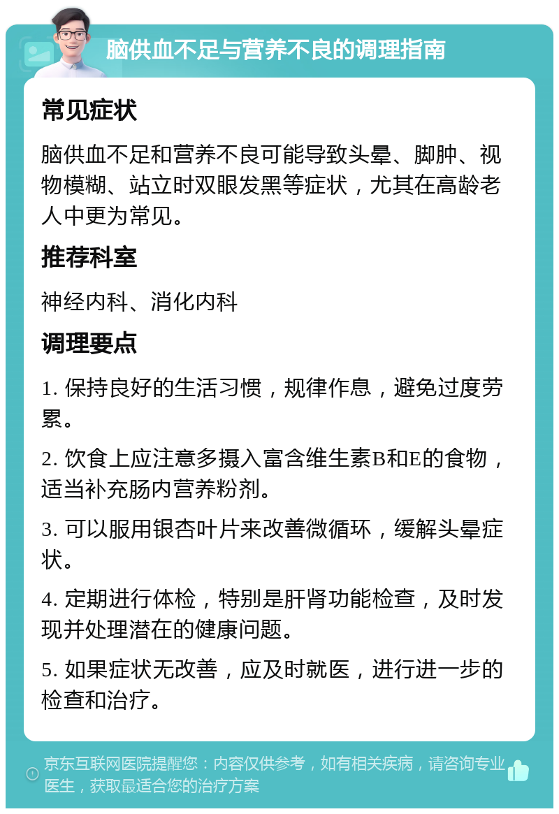 脑供血不足与营养不良的调理指南 常见症状 脑供血不足和营养不良可能导致头晕、脚肿、视物模糊、站立时双眼发黑等症状，尤其在高龄老人中更为常见。 推荐科室 神经内科、消化内科 调理要点 1. 保持良好的生活习惯，规律作息，避免过度劳累。 2. 饮食上应注意多摄入富含维生素B和E的食物，适当补充肠内营养粉剂。 3. 可以服用银杏叶片来改善微循环，缓解头晕症状。 4. 定期进行体检，特别是肝肾功能检查，及时发现并处理潜在的健康问题。 5. 如果症状无改善，应及时就医，进行进一步的检查和治疗。