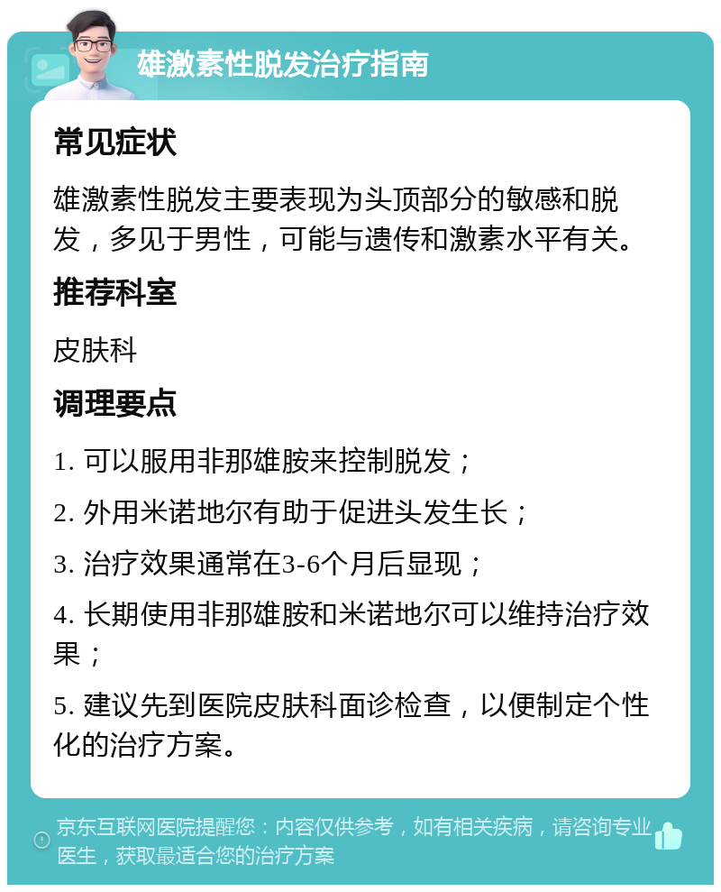 雄激素性脱发治疗指南 常见症状 雄激素性脱发主要表现为头顶部分的敏感和脱发，多见于男性，可能与遗传和激素水平有关。 推荐科室 皮肤科 调理要点 1. 可以服用非那雄胺来控制脱发； 2. 外用米诺地尔有助于促进头发生长； 3. 治疗效果通常在3-6个月后显现； 4. 长期使用非那雄胺和米诺地尔可以维持治疗效果； 5. 建议先到医院皮肤科面诊检查，以便制定个性化的治疗方案。