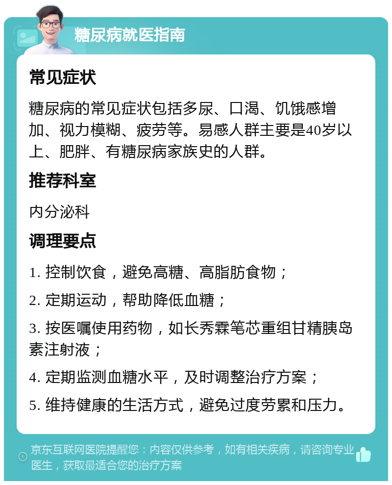 糖尿病就医指南 常见症状 糖尿病的常见症状包括多尿、口渴、饥饿感增加、视力模糊、疲劳等。易感人群主要是40岁以上、肥胖、有糖尿病家族史的人群。 推荐科室 内分泌科 调理要点 1. 控制饮食，避免高糖、高脂肪食物； 2. 定期运动，帮助降低血糖； 3. 按医嘱使用药物，如长秀霖笔芯重组甘精胰岛素注射液； 4. 定期监测血糖水平，及时调整治疗方案； 5. 维持健康的生活方式，避免过度劳累和压力。