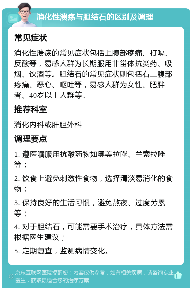 消化性溃疡与胆结石的区别及调理 常见症状 消化性溃疡的常见症状包括上腹部疼痛、打嗝、反酸等，易感人群为长期服用非甾体抗炎药、吸烟、饮酒等。胆结石的常见症状则包括右上腹部疼痛、恶心、呕吐等，易感人群为女性、肥胖者、40岁以上人群等。 推荐科室 消化内科或肝胆外科 调理要点 1. 遵医嘱服用抗酸药物如奥美拉唑、兰索拉唑等； 2. 饮食上避免刺激性食物，选择清淡易消化的食物； 3. 保持良好的生活习惯，避免熬夜、过度劳累等； 4. 对于胆结石，可能需要手术治疗，具体方法需根据医生建议； 5. 定期复查，监测病情变化。