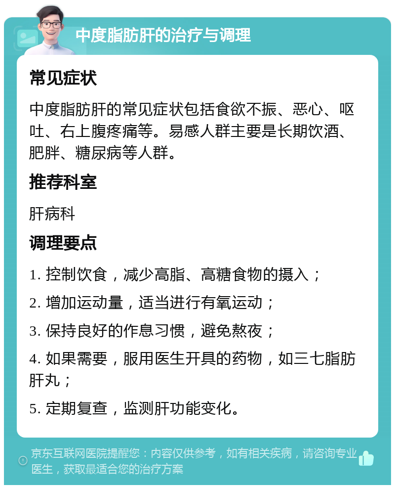 中度脂肪肝的治疗与调理 常见症状 中度脂肪肝的常见症状包括食欲不振、恶心、呕吐、右上腹疼痛等。易感人群主要是长期饮酒、肥胖、糖尿病等人群。 推荐科室 肝病科 调理要点 1. 控制饮食，减少高脂、高糖食物的摄入； 2. 增加运动量，适当进行有氧运动； 3. 保持良好的作息习惯，避免熬夜； 4. 如果需要，服用医生开具的药物，如三七脂肪肝丸； 5. 定期复查，监测肝功能变化。