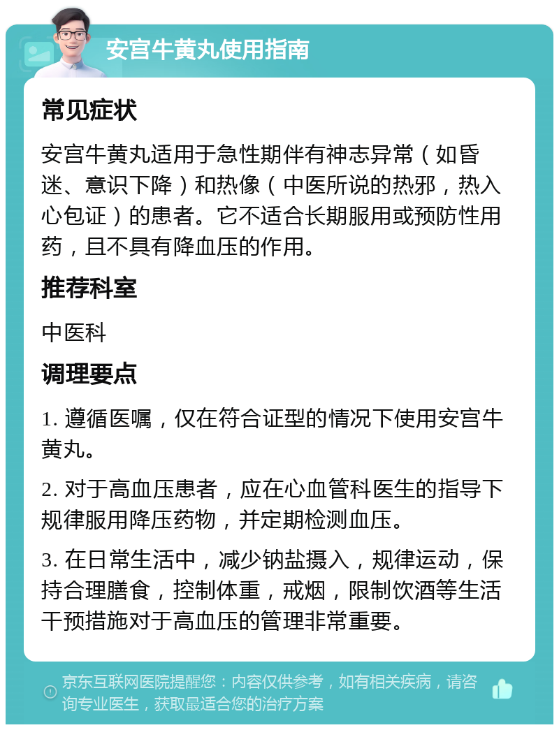 安宫牛黄丸使用指南 常见症状 安宫牛黄丸适用于急性期伴有神志异常（如昏迷、意识下降）和热像（中医所说的热邪，热入心包证）的患者。它不适合长期服用或预防性用药，且不具有降血压的作用。 推荐科室 中医科 调理要点 1. 遵循医嘱，仅在符合证型的情况下使用安宫牛黄丸。 2. 对于高血压患者，应在心血管科医生的指导下规律服用降压药物，并定期检测血压。 3. 在日常生活中，减少钠盐摄入，规律运动，保持合理膳食，控制体重，戒烟，限制饮酒等生活干预措施对于高血压的管理非常重要。