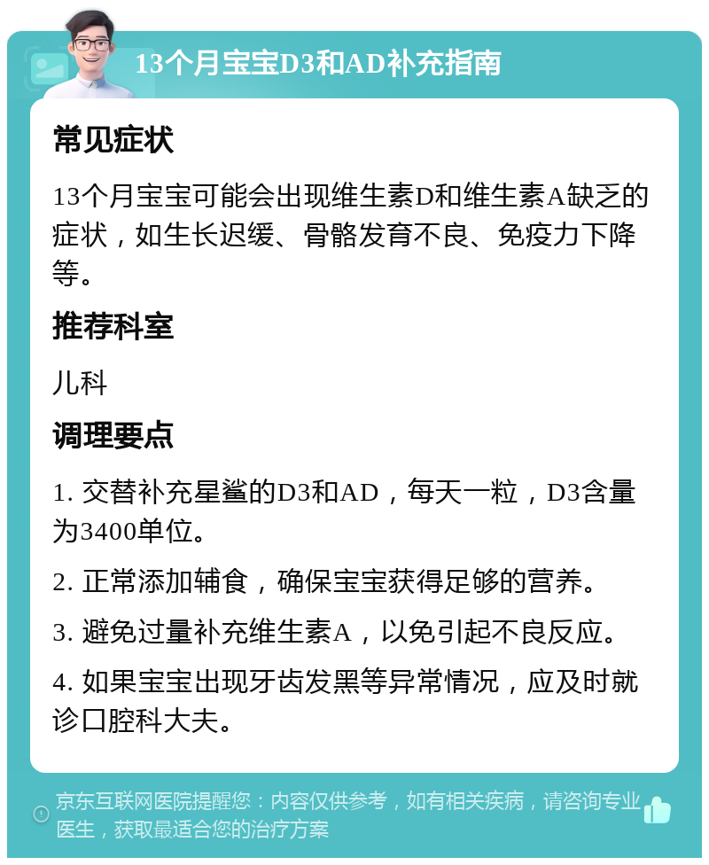 13个月宝宝D3和AD补充指南 常见症状 13个月宝宝可能会出现维生素D和维生素A缺乏的症状，如生长迟缓、骨骼发育不良、免疫力下降等。 推荐科室 儿科 调理要点 1. 交替补充星鲨的D3和AD，每天一粒，D3含量为3400单位。 2. 正常添加辅食，确保宝宝获得足够的营养。 3. 避免过量补充维生素A，以免引起不良反应。 4. 如果宝宝出现牙齿发黑等异常情况，应及时就诊口腔科大夫。