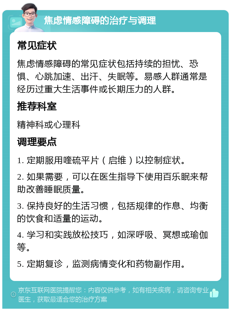 焦虑情感障碍的治疗与调理 常见症状 焦虑情感障碍的常见症状包括持续的担忧、恐惧、心跳加速、出汗、失眠等。易感人群通常是经历过重大生活事件或长期压力的人群。 推荐科室 精神科或心理科 调理要点 1. 定期服用喹硫平片（启维）以控制症状。 2. 如果需要，可以在医生指导下使用百乐眠来帮助改善睡眠质量。 3. 保持良好的生活习惯，包括规律的作息、均衡的饮食和适量的运动。 4. 学习和实践放松技巧，如深呼吸、冥想或瑜伽等。 5. 定期复诊，监测病情变化和药物副作用。